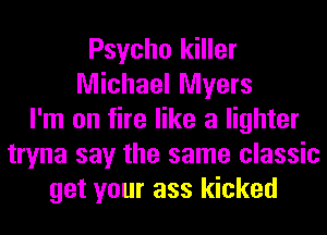 Psycho killer
Michael Myers
I'm on fire like a lighter
tryna say the same classic
get your ass kicked