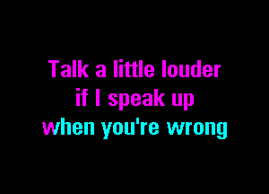 Talk a little louder

if I speak up
when you're wrong