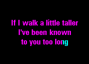 If I walk a little taller

I've been known
to you too long