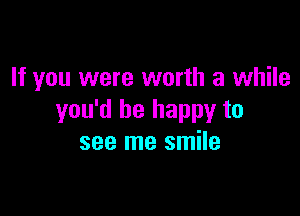 If you were worth a while

you'd be happy to
see me smile