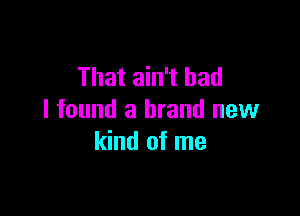 That ain't bad

I found a brand new
kind of me