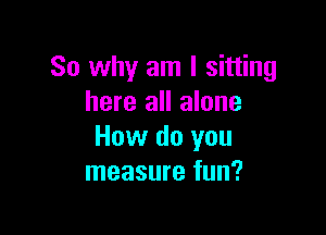 So why am I sitting
here all alone

How do you
measure fun?