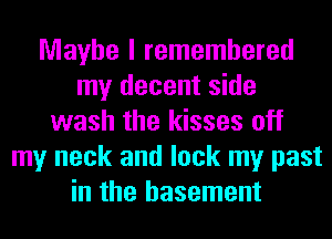 Maybe I remembered
my decent side
wash the kisses off
my neck and lock my past
in the basement