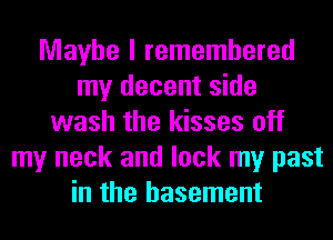 Maybe I remembered
my decent side
wash the kisses off
my neck and lock my past
in the basement