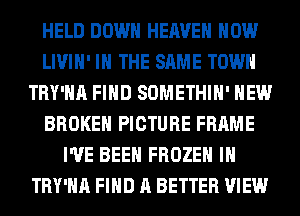 HELD DOWN HEAVEN HOW
LIVIH' IN THE SAME TOWN
TRY'HA FIND SOMETHIH' HEW
BROKEN PICTURE FRAME
I'VE BEEN FROZEN IH
TRY'HA FIND A BETTER VIEW