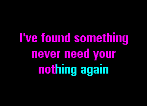 I've found something

never need your
nothing again
