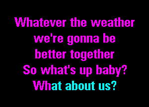 Whatever the weather
we're gonna be
better together

So what's up baby?

What about us? I