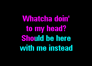 Whatcha doin'
to my head?

Should be here
with me instead