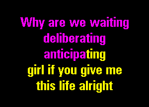 Why are we waiting
deliberating

anticipating
girl if you give me
this life alright