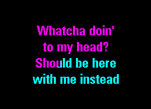 Whatcha doin'
to my head?

Should be here
with me instead