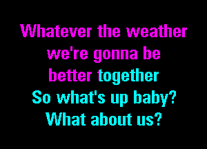 Whatever the weather
we're gonna be
better together

So what's up baby?

What about us? I