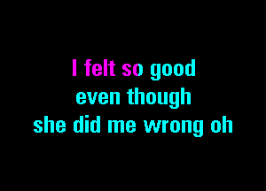 I felt so good

even though
she did me wrong oh