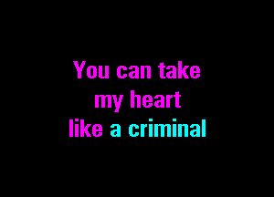 You can take

my heart
like a criminal