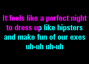 It feels like a perfect night
to dress up like hipsters
and make fun of our exes

uh-uh uh-uh