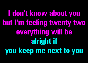 I don't know about you
but I'm feeling twenty two
everything will be
alright if
you keep me next to you