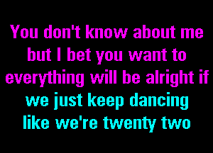 You don't know about me
but I bet you want to
everything will be alright if
we iust keep dancing
like we're twenty two