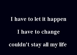 I have to let it happen

I have to change

couldn't stay all my life