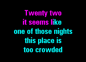 Twenty two
it seems like

one of those nights
this place is
too crowded