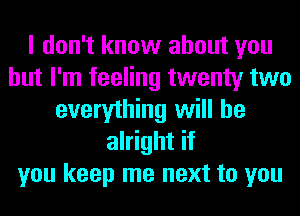 I don't know about you
but I'm feeling twenty two
everything will be
alright if
you keep me next to you