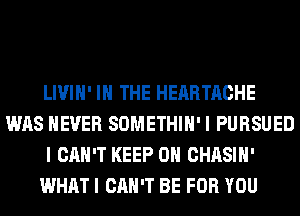 LIVIH' IN THE HEARTACHE
WAS NEVER SOMETHIH' I PURSUED
I CAN'T KEEP ON CHASIH'
WHAT I CAN'T BE FOR YOU
