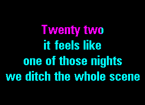 Twenty two
it feels like

one of those nights
we ditch the whole scene