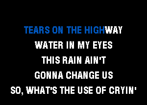 TEARS ON THE HIGHWAY
WATER IN MY EYES
THIS RAIN AIN'T
GONNA CHANGE US
80, WHAT'S THE USE OF CRYIH'