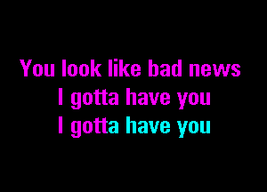 You look like bad news

I gotta have you
I gotta have you