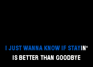 IJUST WANNA KNOW IF STAYIN'
IS BETTER THAN GOODBYE