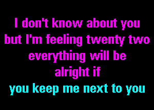 I don't know about you
but I'm feeling twenty two
everything will be
alright if
you keep me next to you