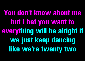 You don't know about me
but I bet you want to
everything will be alright if
we iust keep dancing
like we're twenty two