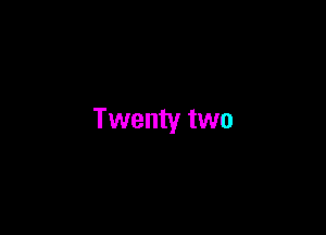 Twenty two