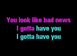 You look like bad news

I gotta have you
I gotta have you