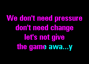 We don't need pressure
don't need change

let's not give
the game awa...y