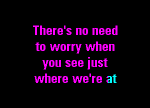 There's no need
to worry when

you see iust
where we're at