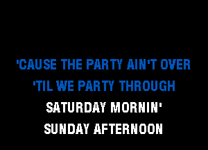 'CAU SE THE PARTY AIN'T OVER
'TIL WE PARTY THROUGH
SATURDAY MORHIH'
SUNDAY AFTERNOON