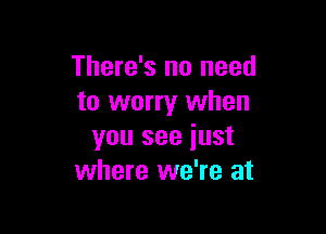 There's no need
to worry when

you see iust
where we're at