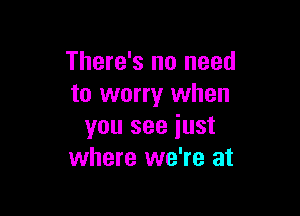 There's no need
to worry when

you see iust
where we're at