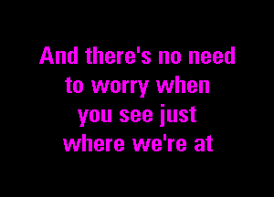 And there's no need
to worry when

you see just
where we're at