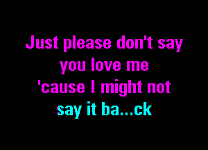 Just please don't say
you love me

'cause I might not
say it ba...ck