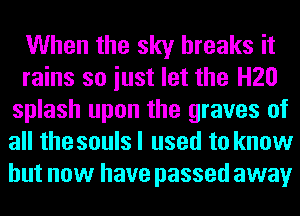 When the sky breaks it
rains so iust let the H20
splash upon the graves of
all the souls I used to know
but now have passed away