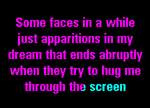 Some faces in a while
iust apparitions in my
dream that ends abruptly
when they try to hug me
through the screen