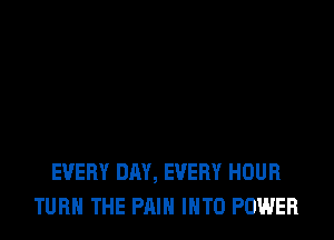 EVERY DAY, EVERY HOUR
TURN THE PAIN INTO POWER