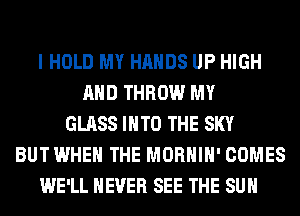 I HOLD MY HANDS UP HIGH
AND THROW MY
GLASS INTO THE SKY
BUT WHEN THE MORHIH' COMES
WE'LL NEVER SEE THE SUN