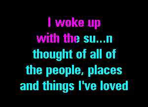 I woke up
with the su...n

thought of all of
the people, places
and things I've loved