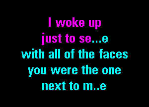 I woke up
just to se...e

with all of the faces
you were the one
next to m..e