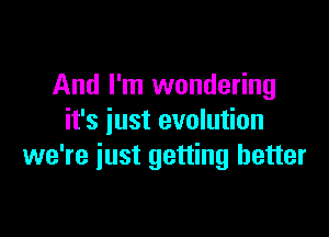 And I'm wondering

it's iust evolution
we're iust getting better