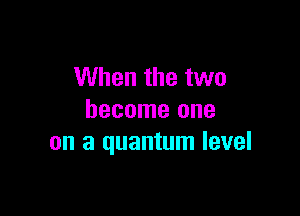 When the two

become one
on a quantum level
