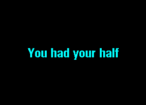You had your half