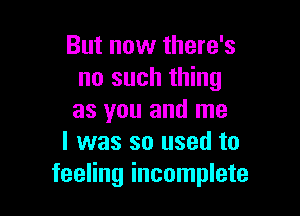 But now there's
no such thing

as you and me
I was so used to
feeling incomplete