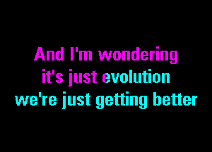 And I'm wondering

it's iust evolution
we're iust getting better